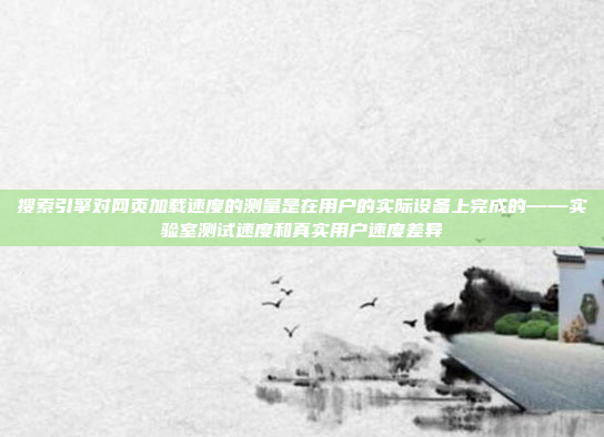搜索引擎对网页加载速度的测量是在用户的实际设备上完成的——实验室测试速度和真实用户速度差异