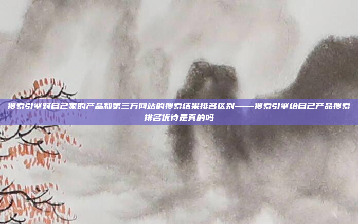 搜索引擎对自己家的产品和第三方网站的搜索结果排名区别——搜索引擎给自己产品搜索排名优待是真的吗