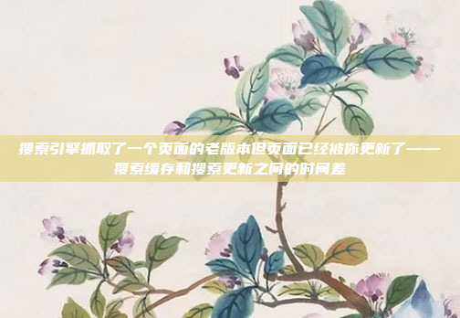 搜索引擎抓取了一个页面的老版本但页面已经被你更新了——搜索缓存和搜索更新之间的时间差