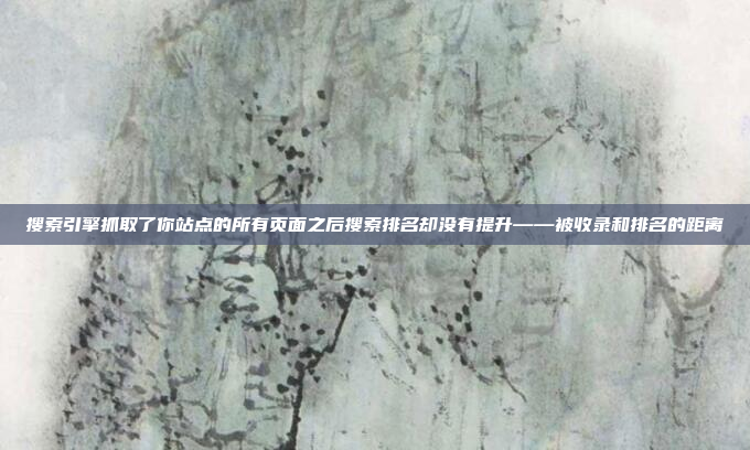 搜索引擎抓取了你站点的所有页面之后搜索排名却没有提升——被收录和排名的距离