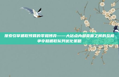 搜索引擎抓取预算的零和博弈——大站点内部页面之间的互相争夺和抓取队列优化策略