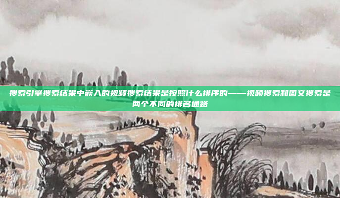 搜索引擎搜索结果中嵌入的视频搜索结果是按照什么排序的——视频搜索和图文搜索是两个不同的排名通路