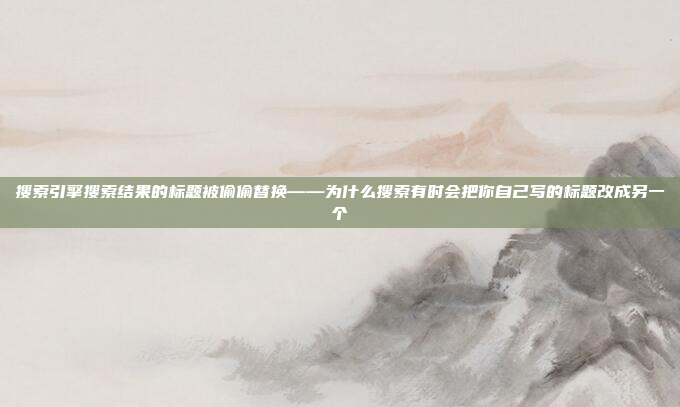 搜索引擎搜索结果的标题被偷偷替换——为什么搜索有时会把你自己写的标题改成另一个