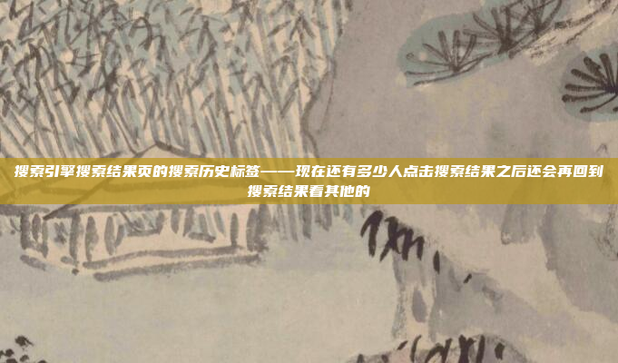 搜索引擎搜索结果页的搜索历史标签——现在还有多少人点击搜索结果之后还会再回到搜索结果看其他的
