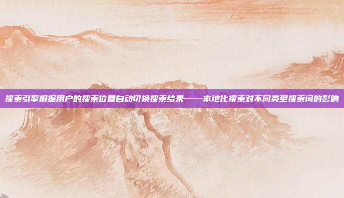 搜索引擎根据用户的搜索位置自动切换搜索结果——本地化搜索对不同类型搜索词的影响