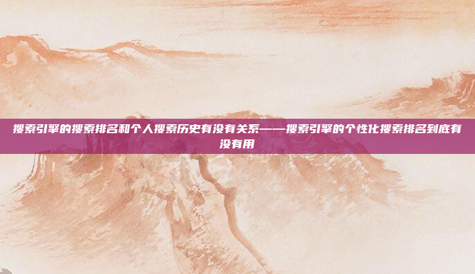 搜索引擎的搜索排名和个人搜索历史有没有关系——搜索引擎的个性化搜索排名到底有没有用