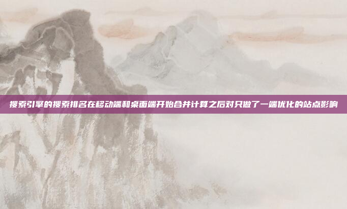 搜索引擎的搜索排名在移动端和桌面端开始合并计算之后对只做了一端优化的站点影响