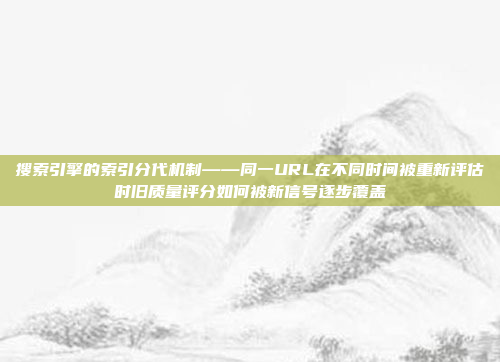 搜索引擎的索引分代机制——同一URL在不同时间被重新评估时旧质量评分如何被新信号逐步覆盖