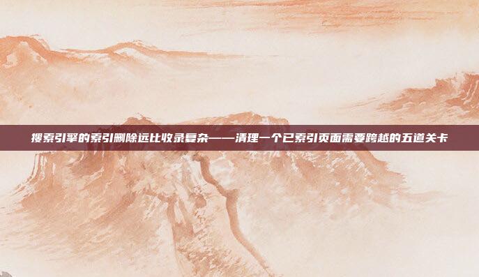 搜索引擎的索引删除远比收录复杂——清理一个已索引页面需要跨越的五道关卡