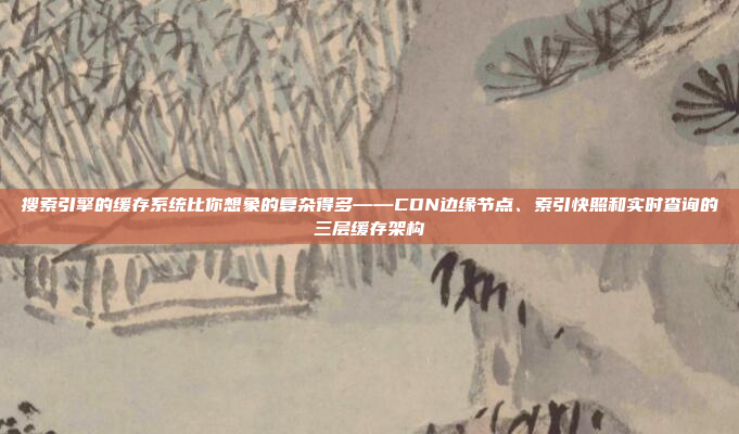 搜索引擎的缓存系统比你想象的复杂得多——CDN边缘节点、索引快照和实时查询的三层缓存架构