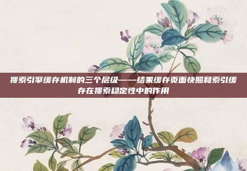 搜索引擎缓存机制的三个层级——结果缓存页面快照和索引缓存在搜索稳定性中的作用