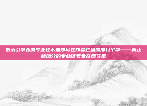 搜索引擎要的专业性不是你写在作者栏里的那几个字——真正能加分的专业信号全在细节里
