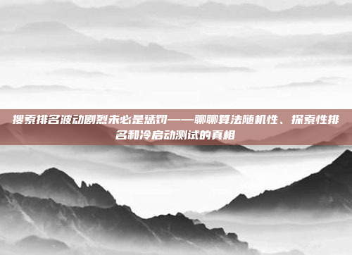搜索排名波动剧烈未必是惩罚——聊聊算法随机性、探索性排名和冷启动测试的真相