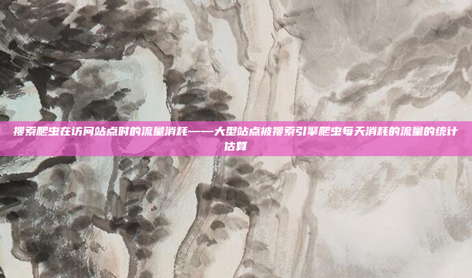 搜索爬虫在访问站点时的流量消耗——大型站点被搜索引擎爬虫每天消耗的流量的统计估算