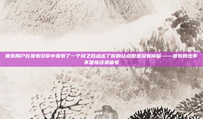 搜索用户在搜索引擎中搜索了一个词之后点击了你的站点但是没有停留——搜索跳出率不是排名负信号