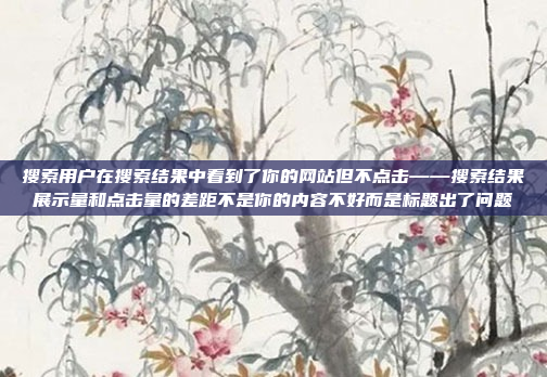 搜索用户在搜索结果中看到了你的网站但不点击——搜索结果展示量和点击量的差距不是你的内容不好而是标题出了问题