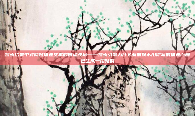 搜索结果中对网站描述文本的自动改写——搜索引擎为什么有时候不用你写的描述而自己生成一段新的