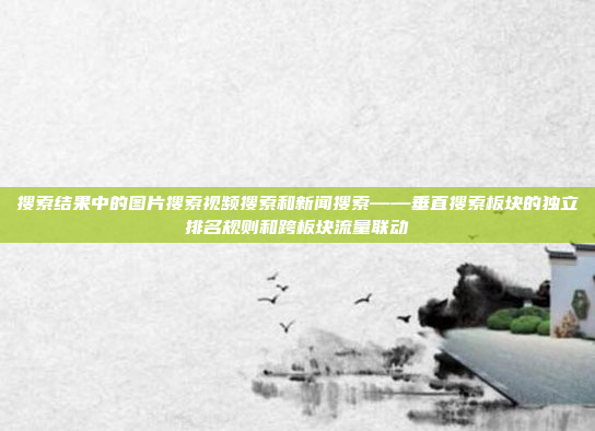搜索结果中的图片搜索视频搜索和新闻搜索——垂直搜索板块的独立排名规则和跨板块流量联动