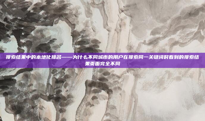 搜索结果中的本地化排名——为什么不同城市的用户在搜索同一关键词时看到的搜索结果页面完全不同