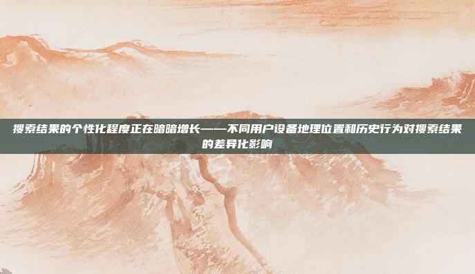 搜索结果的个性化程度正在暗暗增长——不同用户设备地理位置和历史行为对搜索结果的差异化影响