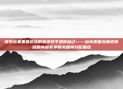 搜索结果里最危险的竞争对手是你自己——站内页面互相抢排名的内部竞争和关键词分配重组