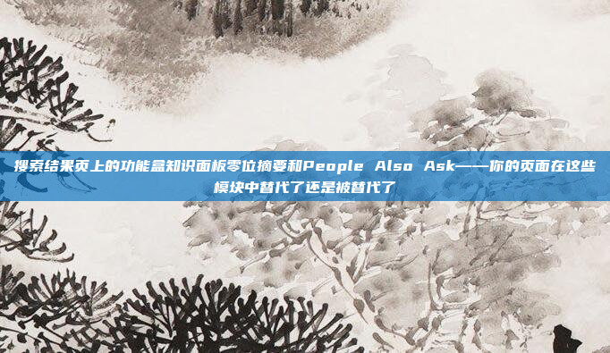 搜索结果页上的功能盒知识面板零位摘要和People Also Ask——你的页面在这些模块中替代了还是被替代了