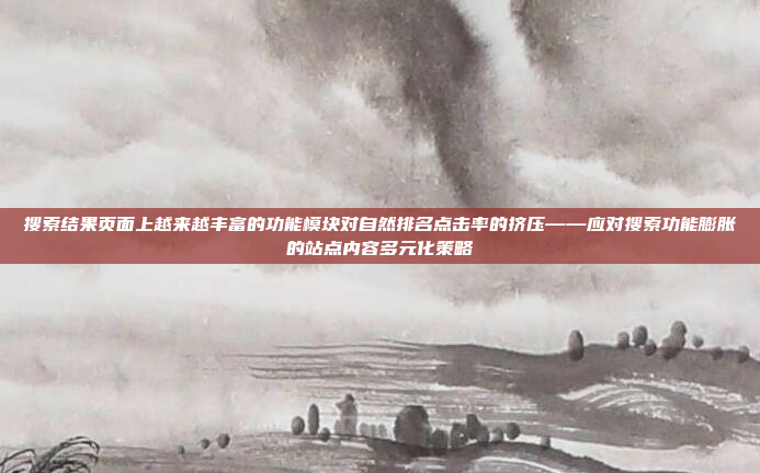 搜索结果页面上越来越丰富的功能模块对自然排名点击率的挤压——应对搜索功能膨胀的站点内容多元化策略