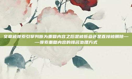 文章被搜索引擎判断为重复内容之后是被折叠还是直接被删除——搜索重复内容的排名处理方式