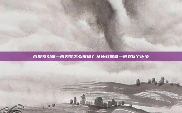 百度索引量一直为零怎么排查?从头到尾查一遍这6个环节