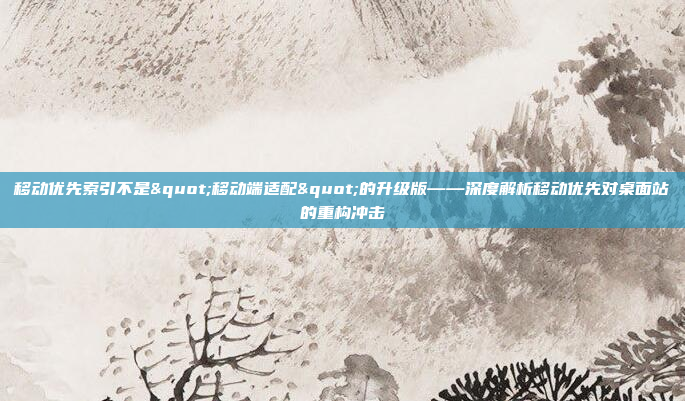 移动优先索引不是"移动端适配"的升级版——深度解析移动优先对桌面站的重构冲击