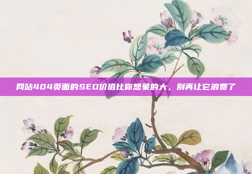 网站404页面的SEO价值比你想象的大,别再让它浪费了
