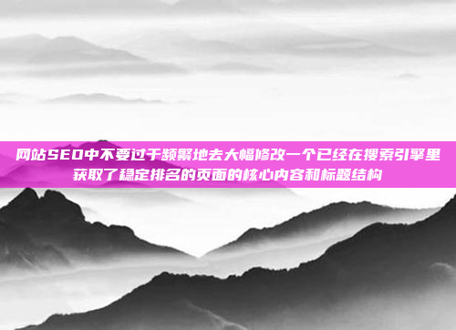 网站SEO中不要过于频繁地去大幅修改一个已经在搜索引擎里获取了稳定排名的页面的核心内容和标题结构