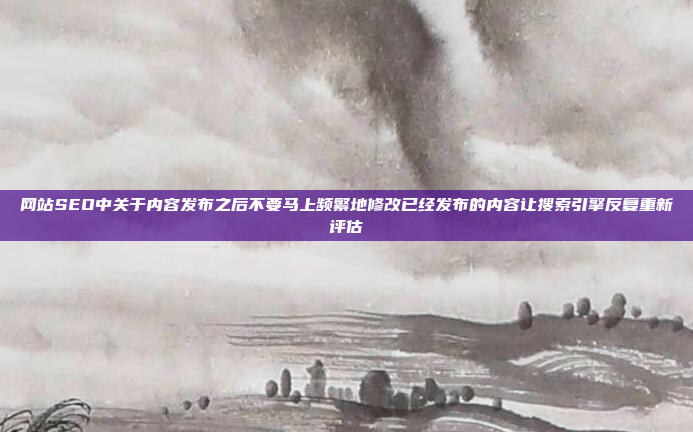 网站SEO中关于内容发布之后不要马上频繁地修改已经发布的内容让搜索引擎反复重新评估