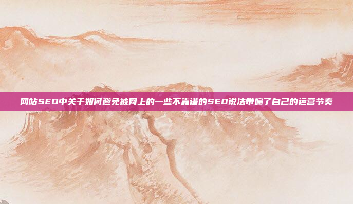 网站SEO中关于如何避免被网上的一些不靠谱的SEO说法带偏了自己的运营节奏