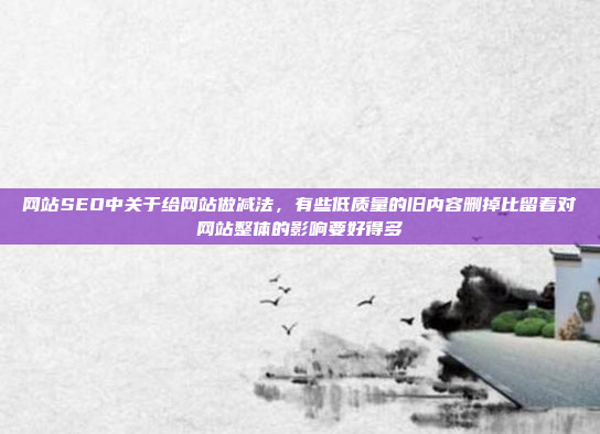 网站SEO中关于给网站做减法,有些低质量的旧内容删掉比留着对网站整体的影响要好得多