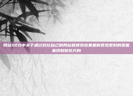 网站SEO中关于通过对比自己的网站和搜索结果里的表现更好的页面来找到优化方向
