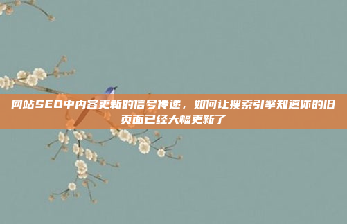 网站SEO中内容更新的信号传递,如何让搜索引擎知道你的旧页面已经大幅更新了