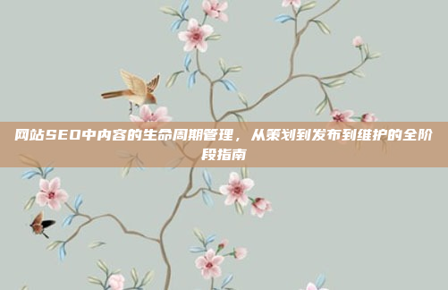网站SEO中内容的生命周期管理,从策划到发布到维护的全阶段指南