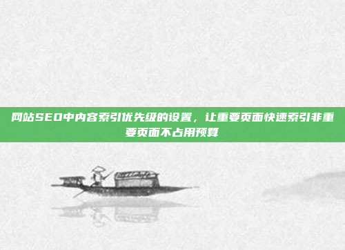 网站SEO中内容索引优先级的设置,让重要页面快速索引非重要页面不占用预算