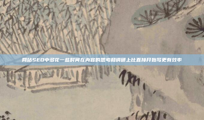网站SEO中多花一些时间在内容的思考和调研上比直接开始写更有效率