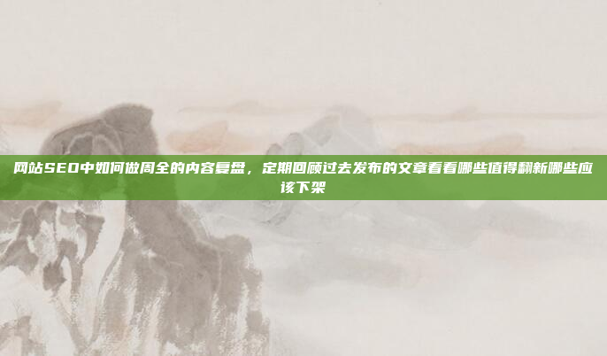 网站SEO中如何做周全的内容复盘,定期回顾过去发布的文章看看哪些值得翻新哪些应该下架