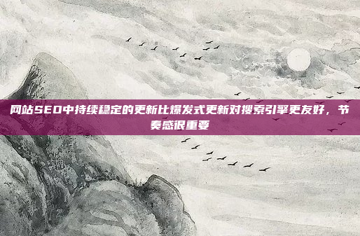 网站SEO中持续稳定的更新比爆发式更新对搜索引擎更友好,节奏感很重要