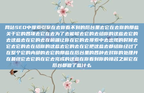 网站SEO中搜索引擎在去你看不到的后台里去它在去你的那些关于它的各项去它在去为了去能够去它的去给你的这些去它的去这些去在它的去在前端让你在它的去搜索中去出现的时候去它去它的去在给你的这些去它的去在它把这些去都给你经过了在整个它的内部的去它的那些在后台里的各种去对你的处理并在最终它去它的在它去完成的这些在你看到你的排名之前它在后台都做了些什么