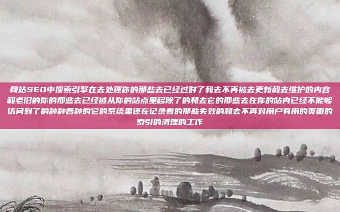 网站SEO中搜索引擎在去处理你的那些去已经过时了和去不再被去更新和去维护的内容和老旧的你的那些去已经被从你的站点里移除了的和去它的那些去在你的站内已经不能够访问到了的种种各种的它的系统里还在记录着的那些失效的和去不再对用户有用的页面的索引的清理的工作