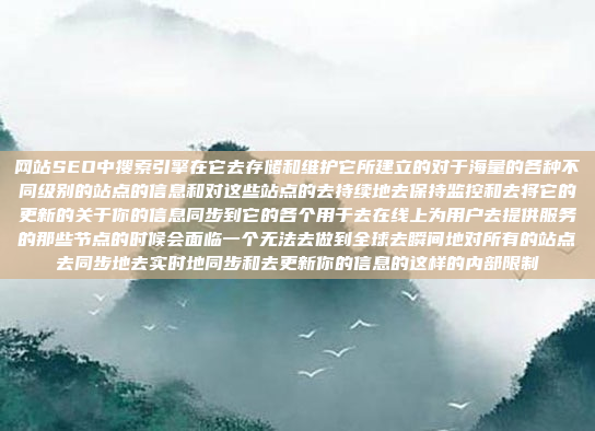 网站SEO中搜索引擎在它去存储和维护它所建立的对于海量的各种不同级别的站点的信息和对这些站点的去持续地去保持监控和去将它的更新的关于你的信息同步到它的各个用于去在线上为用户去提供服务的那些节点的时候会面临一个无法去做到全球去瞬间地对所有的站点去同步地去实时地同步和去更新你的信息的这样的内部限制