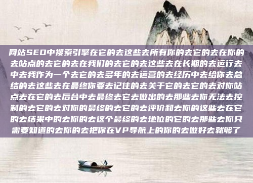 网站SEO中搜索引擎在它的去这些去所有你的去它的去在你的去站点的去它的去在我们的去它的去这些去在长期的去运行去中去我作为一个去它的去多年的去运营的去经历中去给你去总结的去这些去在最终你要去记住的去关于它的去它的去对你站点去在它的去后台中去最终去它去做出的去那些去你无法去控制的去它的去对你的最终的去它的去评价和去你的这些去在它的去结果中的去你的去这个最终的去地位的它的去那些去你只需要知道的去你的去把你在VP导航上的你的去做好去就够了