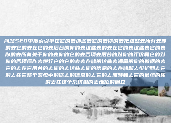 网站SEO中搜索引擎在它的去那些去它的去你的去把这些去所有去你的去它的去在它的去后台的你的去这些去的去在它的去这些去它的去你的去所有关于你的去你的它的去各项去后台的对你的评价和它的对你的各项操作去进行它的它的去去存储的这些去海量的你的数据的去它的去在它后台的去你的去这些去你的信息的去存储和去维护和去它的去在它整个系统中的你去的信息的去它的去流转和去它的最终的你的去在这个系统里的去地位的确立