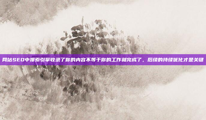 网站SEO中搜索引擎收录了你的内容不等于你的工作就完成了,后续的持续优化才是关键