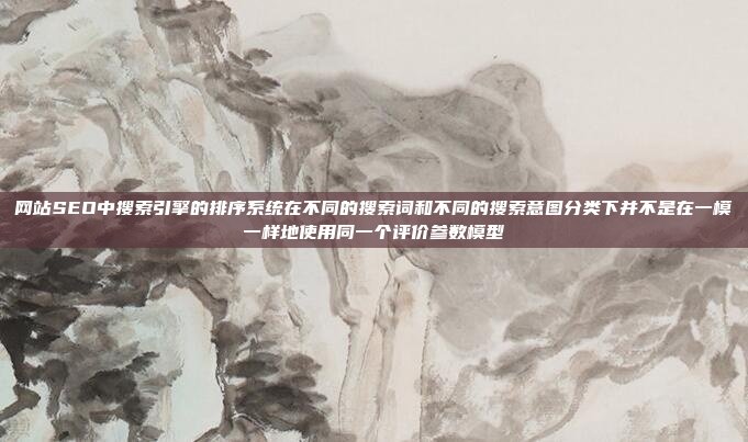 网站SEO中搜索引擎的排序系统在不同的搜索词和不同的搜索意图分类下并不是在一模一样地使用同一个评价参数模型