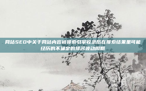 网站SEO中关于网站内容被搜索引擎收录后在搜索结果里可能经历的不确定的排名波动周期
